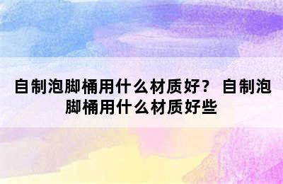 自制泡脚桶用什么材质好？ 自制泡脚桶用什么材质好些